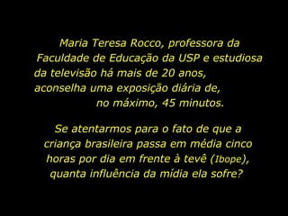 Maria Teresa Rocco, professora da Faculdade de Educação da USP e estudiosa da televisão há mais de 20 anos,  aconselha uma exposição diária de,  no máximo, 45 minutos. Se atentarmos para o fato de que a criança brasileira passa em média cinco horas por dia em frente à tevê ( Ibope ), quanta influência da mídia ela sofre?  