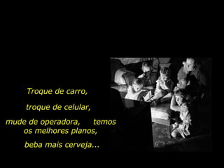 Troque de carro,  troque de celular, mude de operadora,  temos os melhores planos, beba mais cerveja... 