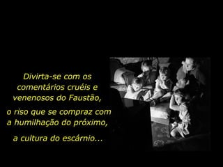 Divirta-se com os comentários cruéis e venenosos do Faustão, o riso que se compraz com a humilhação do próximo,  a cultura do escárnio... 