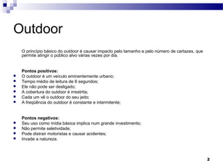 2
Outdoor  
 O princípio básico do outdoor é causar impacto pelo tamanho e pelo número de cartazes, que 
permite atingir o público alvo várias vezes por dia.
 Pontos positivos:
 O outdoor é um veículo eminentemente urbano; 
 Tempo médio de leitura de 8 segundos; 
 Ele não pode ser desligado; 
 A cobertura do outdoor é irrestrita;
 Cada um vê o outdoor do seu jeito; 
 A freqüência do outdoor é constante e intermitente; 
 Pontos negativos:
 Seu uso como mídia básica implica num grande investimento; 
 Não permite seletividade;
 Pode distrair motoristas e causar acidentes; 
 Invade a natureza. 
 