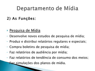 2) As Funções: Pesquisa de Mídia Desenvolve novos estudos de pesquisa de mídia; Produz e distribui relatórios regulares e especiais; Compra boletins de pesquisa de mídia; Faz relatórios de audiência por mídia; Faz relatórios de tendência de consumo dos meios; Faz simulações dos planos de mídia. 