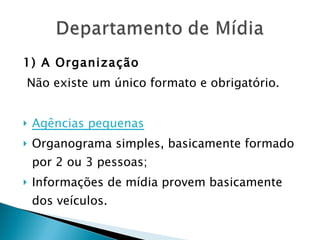 1) A Organização Não existe um único formato e obrigatório. Agências pequenas Organograma simples, basicamente formado por 2 ou 3 pessoas; Informações de mídia provem basicamente dos veículos. 