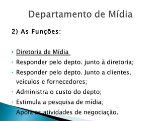 2) As Funções: Diretoria de Mídia  Responder pelo depto. junto à diretoria; Responder pelo depto. Junto a clientes, veículos e fornecedores; Administra o custo do depto; Estimula a pesquisa de mídia; Apóia as atividades de negociação. 