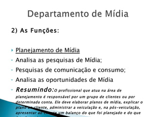 2) As Funções: Planejamento de Mídia Analisa as pesquisas de Mídia; Pesquisas de comunicação e consumo; Analisa as oportunidades de Mídia Resumindo: O profissional que atua na área de planejamento é responsável por um grupo de clientes ou por determinada conta. Ele deve elaborar planos de mídia, explicar o plano ao cliente, administrar a veiculação e, na pós-veiculação, apresentar ao cliente um balanço do que foi planejado e do que foi efetivado.   