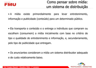 Como pensar sobre mídia:
                                                           um sistema de distribuição
       •A        mídia         existe         primordialmente   para   levar   entretenimento,
       informação e publicidade (conteúdo) para um determinado público.


       • Ela transporta o conteúdo e o entrega a indivíduos que compram ou
       escolhem (consumem) a mídia inicialmente com base no critério de
       tipo e qualidade de entretenimento e informação, e, secundariamente,
       pelo tipo de publicidade que entregam.


       • Os anunciantes consideram a mídia um sistema distribuidor adequado
       e de custo relativamente baixo.


Prof. Douglas Miquelof – Disciplina: Mídia – 2° semestre
 
