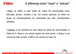 A diferença entre “meio” e “veículo”

       • Meio: se refere a uma classe de meios de comunicação como
       televisão, jornais, revistas e etc. Em outras palavras, se refere ao
       grupo de transportadores de informação que têm características
       similares.



       • Veículo: é um membro de uma classe de meios de comunicação. A
       Folha de S. Paulo é um veículo dentro do meio jornal. A Época é um
       veículo do meio revista. O SBT é um veículo no meio TV.




Prof. Douglas Miquelof – Disciplina: Mídia – 2° semestre
 