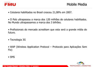 Mobile Media

       • Celulares habilitados no Brasil cresceu 21,08% em 2007.

       • O País ultrapassou a marca dos 120 milhões de celulares habilitados.
       No Mundo ultrapassamos a marca dos 3 bilhões.

       • Profissionais do mercado acreditam que esta será a grande mídia do
       futuro.

       • Tecnologia 3G

       • WAP (Wireless Application Protocol – Protocolo para Aplicações Sem
       Fio)

       • SMS


Prof. Douglas Miquelof – Disciplina: Mídia – 2° semestre
 