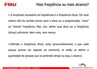Mais freqüência ou mais alcance?

       • A amplitude necessária de freqüências é a freqüência eficaz. Por esse

       motivo não faz sentido prever para o plano ou a programação, “mais”

       ou “menos” freqüência. Mas, sim, definir qual deve ser a freqüência

       (eficaz) suficiente. Nem mais, nem menos.



       • Definida a freqüência eficaz certa (presumidamente) a que cada

       pessoa precisa ser exposta ao comercial, aí então se define a

       quantidade de pessoas que se pretende atingir ou seja, o alcance.



Prof. Douglas Miquelof – Disciplina: Mídia – 2° semestre
 