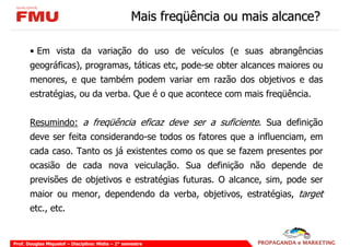 Mais freqüência ou mais alcance?

       • Em vista da variação do uso de veículos (e suas abrangências
       geográficas), programas, táticas etc, pode-se obter alcances maiores ou
       menores, e que também podem variar em razão dos objetivos e das
       estratégias, ou da verba. Que é o que acontece com mais freqüência.


       Resumindo: a freqüência eficaz deve ser a suficiente. Sua definição
       deve ser feita considerando-se todos os fatores que a influenciam, em
       cada caso. Tanto os já existentes como os que se fazem presentes por
       ocasião de cada nova veiculação. Sua definição não depende de
       previsões de objetivos e estratégias futuras. O alcance, sim, pode ser
       maior ou menor, dependendo da verba, objetivos, estratégias, target
       etc., etc.


Prof. Douglas Miquelof – Disciplina: Mídia – 2° semestre
 