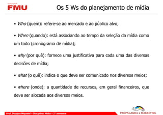 Os 5 Ws do planejamento de mídia

       • Who (quem): refere-se ao mercado e ao público alvo;

       • When (quando): está associando ao tempo da seleção da mídia como
       um todo (cronograma de mídia);

       • why (por quê): fornece uma justificativa para cada uma das diversas
       decisões de mídia;

       • what (o quê): indica o que deve ser comunicado nos diversos meios;

       • where (onde): a quantidade de recursos, em geral financeiros, que
       deve ser alocada aos diversos meios.



Prof. Douglas Miquelof – Disciplina: Mídia – 2° semestre
 