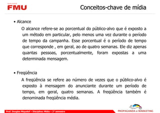 Conceitos-chave de mídia

       • Alcance
              O alcance refere-se ao porcentual do público-alvo que é exposto a
              um método em particular, pelo menos uma vez durante o período
              de tempo da campanha. Esse porcentual é o período de tempo
              que corresponde , em geral, ao de quatro semanas. Ele diz apenas
              quantas pessoas, porcentualmente, foram expostas a uma
              determinada mensagem.


       • Freqüência
              A freqüência se refere ao número de vezes que o público-alvo é
              exposto à mensagem do anunciante durante um período de
              tempo, em geral, quatro semanas. A freqüência também é
              denominada freqüência média.


Prof. Douglas Miquelof – Disciplina: Mídia – 2° semestre
 