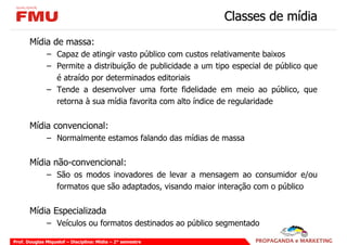 Classes de mídia
       Mídia de massa:
              – Capaz de atingir vasto público com custos relativamente baixos
              – Permite a distribuição de publicidade a um tipo especial de público que
                é atraído por determinados editoriais
              – Tende a desenvolver uma forte fidelidade em meio ao público, que
                retorna à sua mídia favorita com alto índice de regularidade


       Mídia convencional:
              – Normalmente estamos falando das mídias de massa


       Mídia não-convencional:
              – São os modos inovadores de levar a mensagem ao consumidor e/ou
                formatos que são adaptados, visando maior interação com o público


       Mídia Especializada
              – Veículos ou formatos destinados ao público segmentado

Prof. Douglas Miquelof – Disciplina: Mídia – 2° semestre
 