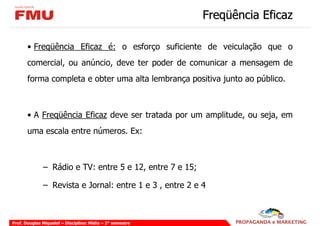Freqüência Eficaz

       • Freqüência Eficaz é: o esforço suficiente de veiculação que o
       comercial, ou anúncio, deve ter poder de comunicar a mensagem de
       forma completa e obter uma alta lembrança positiva junto ao público.



       • A Freqüência Eficaz deve ser tratada por um amplitude, ou seja, em
       uma escala entre números. Ex:



              – Rádio e TV: entre 5 e 12, entre 7 e 15;

              – Revista e Jornal: entre 1 e 3 , entre 2 e 4



Prof. Douglas Miquelof – Disciplina: Mídia – 2° semestre
 