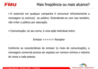 Mais freqüência ou mais alcance?

       • O essencial em qualquer campanha é comunicar eficientemente a
       mensagem (o anúncio) ao público. Entendendo-se com isso também,
       não irritar o público por saturação.


       • Comunicação, no seu cerne, é uma ação individual entre:


                                             Emissor >>>>>> Receptor


       Conforme as características do emissor (o meio de comunicação), a
       mensagem comercial precisa ser exposta um número mínimo e máximo
       de vezes a cada pessoa.



Prof. Douglas Miquelof – Disciplina: Mídia – 2° semestre
 