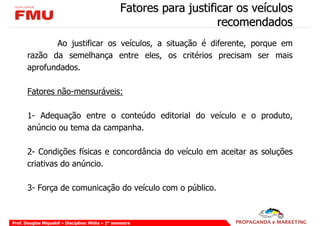 Fatores para justificar os veículos
                                                                       recomendados
              Ao justificar os veículos, a situação é diferente, porque em
       razão da semelhança entre eles, os critérios precisam ser mais
       aprofundados.

       Fatores não-mensuráveis:

       1- Adequação entre o conteúdo editorial do veículo e o produto,
       anúncio ou tema da campanha.

       2- Condições físicas e concordância do veículo em aceitar as soluções
       criativas do anúncio.

       3- Força de comunicação do veículo com o público.



Prof. Douglas Miquelof – Disciplina: Mídia – 2° semestre
 