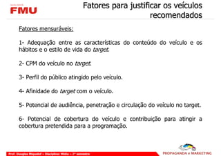 Fatores para justificar os veículos
                                                                       recomendados
       Fatores mensuráveis:

       1- Adequação entre as características do conteúdo do veículo e os
       hábitos e o estilo de vida do target.

       2- CPM do veículo no target.

       3- Perfil do público atingido pelo veículo.

       4- Afinidade do target com o veículo.

       5- Potencial de audiência, penetração e circulação do veículo no target.

       6- Potencial de cobertura do veículo e contribuição para atingir a
       cobertura pretendida para a programação.



Prof. Douglas Miquelof – Disciplina: Mídia – 2° semestre
 