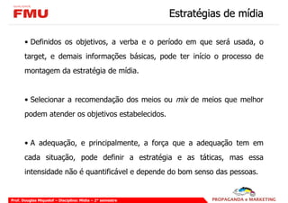 Estratégias de mídia

       • Definidos os objetivos, a verba e o período em que será usada, o
       target, e demais informações básicas, pode ter início o processo de
       montagem da estratégia de mídia.


       • Selecionar a recomendação dos meios ou mix de meios que melhor
       podem atender os objetivos estabelecidos.


       • A adequação, e principalmente, a força que a adequação tem em
       cada situação, pode definir a estratégia e as táticas, mas essa
       intensidade não é quantificável e depende do bom senso das pessoas.


Prof. Douglas Miquelof – Disciplina: Mídia – 2° semestre
 