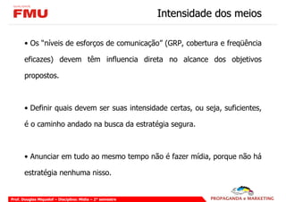 Intensidade dos meios

       • Os “níveis de esforços de comunicação” (GRP, cobertura e freqüência

       eficazes) devem têm influencia direta no alcance dos objetivos

       propostos.



       • Definir quais devem ser suas intensidade certas, ou seja, suficientes,

       é o caminho andado na busca da estratégia segura.



       • Anunciar em tudo ao mesmo tempo não é fazer mídia, porque não há

       estratégia nenhuma nisso.


Prof. Douglas Miquelof – Disciplina: Mídia – 2° semestre
 