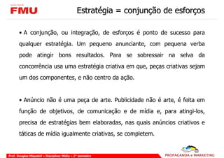 Estratégia = conjunção de esforços

       • A conjunção, ou integração, de esforços é ponto de sucesso para
       qualquer estratégia. Um pequeno anunciante, com pequena verba
       pode atingir bons resultados. Para se sobressair na selva da
       concorrência usa uma estratégia criativa em que, peças criativas sejam
       um dos componentes, e não centro da ação.


       • Anúncio não é uma peça de arte. Publicidade não é arte, é feita em
       função de objetivos, de comunicação e de mídia e, para atingi-los,
       precisa de estratégias bem elaboradas, nas quais anúncios criativos e
       táticas de mídia igualmente criativas, se completem.


Prof. Douglas Miquelof – Disciplina: Mídia – 2° semestre
 