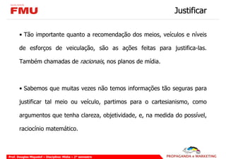 Justificar

       • Tão importante quanto a recomendação dos meios, veículos e níveis

       de esforços de veiculação, são as ações feitas para justifica-las.

       Também chamadas de racionais, nos planos de mídia.



       • Sabemos que muitas vezes não temos informações tão seguras para

       justificar tal meio ou veículo, partimos para o cartesianismo, como

       argumentos que tenha clareza, objetividade, e, na medida do possível,

       raciocínio matemático.



Prof. Douglas Miquelof – Disciplina: Mídia – 2° semestre
 