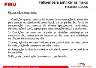 Fatores para justificar os meios
                                                                            recomendados
       Fatores não-mensuráveis:

       1- Condições que os recursos intrínsecos de comunicação do meio têm
       para atender os objetivos de comunicação da campanha. Ex.: forma de
       comunicação, cor, recursos de cinema (perspectiva, movimento,
       demonstração e som), espaço para argumentação textual e gráfica etc.
       2- Condições do meio em atender as decisões estratégicas da
       campanha. Ex.: causar grande impacto ou não, obter alta visibilidade
       ou não, ter continuidade ou não.
       3- Adequação dos recursos intrínsecos de comunicação do meio com a
       linha de criação da campanha ou idéia criativa.
       4- Adequação do tipo de conteúdo editorial do meio com o produto e
       linha criativa.
       5- Força de comunicação do meio com o público-alvo.



Prof. Douglas Miquelof – Disciplina: Mídia – 2° semestre
 
