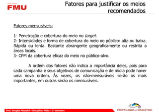 Fatores para justificar os meios
                                                                            recomendados

       Fatores mensuráveis:

       1- Penetração e cobertura do meio no target.
       2- Intensidades e forma de cobertura do meio no público: alta ou baixa.
       Rápida ou lenta. Bastante abrangente geograficamente ou restrita a
       áreas locais.
       3- CPM da cobertura eficaz do meio no público-alvo.

              A ordem dos fatores não indica a importância deles, pois para
       cada campanha e seus objetivos de comunicação e de mídia pode haver
       uma nova ordem. Às vezes, os não-mensuráveis serão os mais
       importantes, em outras serão os mensuráveis.




Prof. Douglas Miquelof – Disciplina: Mídia – 2° semestre
 