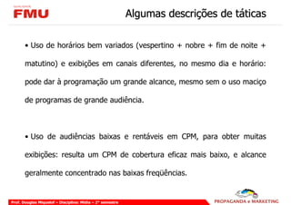Algumas descrições de táticas

       • Uso de horários bem variados (vespertino + nobre + fim de noite +

       matutino) e exibições em canais diferentes, no mesmo dia e horário:

       pode dar à programação um grande alcance, mesmo sem o uso maciço

       de programas de grande audiência.



       • Uso de audiências baixas e rentáveis em CPM, para obter muitas

       exibições: resulta um CPM de cobertura eficaz mais baixo, e alcance

       geralmente concentrado nas baixas freqüências.


Prof. Douglas Miquelof – Disciplina: Mídia – 2° semestre
 