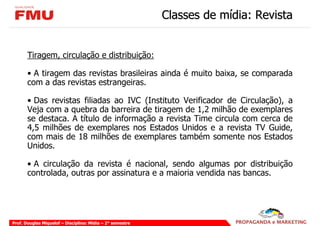 Classes de mídia: Revista


       Tiragem, circulação e distribuição:

       • A tiragem das revistas brasileiras ainda é muito baixa, se comparada
       com a das revistas estrangeiras.

       • Das revistas filiadas ao IVC (Instituto Verificador de Circulação), a
       Veja com a quebra da barreira de tiragem de 1,2 milhão de exemplares
       se destaca. A título de informação a revista Time circula com cerca de
       4,5 milhões de exemplares nos Estados Unidos e a revista TV Guide,
       com mais de 18 milhões de exemplares também somente nos Estados
       Unidos.

       • A circulação da revista é nacional, sendo algumas por distribuição
       controlada, outras por assinatura e a maioria vendida nas bancas.




Prof. Douglas Miquelof – Disciplina: Mídia – 2° semestre
 