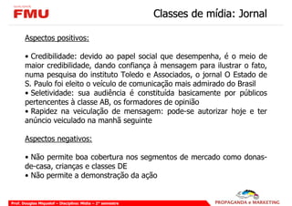 Classes de mídia: Jornal

       Aspectos positivos:

       • Credibilidade: devido ao papel social que desempenha, é o meio de
       maior credibilidade, dando confiança à mensagem para ilustrar o fato,
       numa pesquisa do instituto Toledo e Associados, o jornal O Estado de
       S. Paulo foi eleito o veículo de comunicação mais admirado do Brasil
       • Seletividade: sua audiência é constituída basicamente por públicos
       pertencentes à classe AB, os formadores de opinião
       • Rapidez na veiculação de mensagem: pode-se autorizar hoje e ter
       anúncio veiculado na manhã seguinte

       Aspectos negativos:

       • Não permite boa cobertura nos segmentos de mercado como donas-
       de-casa, crianças e classes DE
       • Não permite a demonstração da ação


Prof. Douglas Miquelof – Disciplina: Mídia – 2° semestre
 