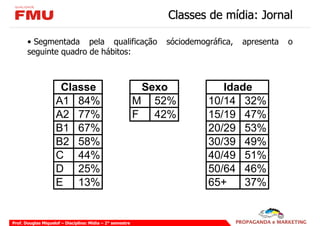 Classes de mídia: Jornal

       • Segmentada pela qualificação                         sóciodemográfica,   apresenta   o
       seguinte quadro de hábitos:



                     Classe                                 Sexo           Idade
                    A1 84%                                 M 52%        10/14 32%
                    A2 77%                                 F 42%        15/19 47%
                    B1 67%                                              20/29 53%
                    B2 58%                                              30/39 49%
                    C 44%                                               40/49 51%
                    D 25%                                               50/64 46%
                    E 13%                                               65+    37%


Prof. Douglas Miquelof – Disciplina: Mídia – 2° semestre
 