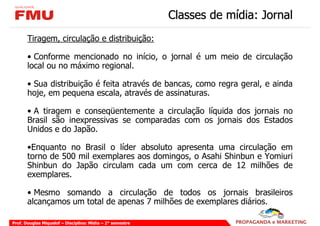 Classes de mídia: Jornal
       Tiragem, circulação e distribuição:

       • Conforme mencionado no início, o jornal é um meio de circulação
       local ou no máximo regional.

       • Sua distribuição é feita através de bancas, como regra geral, e ainda
       hoje, em pequena escala, através de assinaturas.

       • A tiragem e conseqüentemente a circulação líquida dos jornais no
       Brasil são inexpressivas se comparadas com os jornais dos Estados
       Unidos e do Japão.

       •Enquanto no Brasil o líder absoluto apresenta uma circulação em
       torno de 500 mil exemplares aos domingos, o Asahi Shinbun e Yomiuri
       Shinbun do Japão circulam cada um com cerca de 12 milhões de
       exemplares.

       • Mesmo somando a circulação de todos os jornais brasileiros
       alcançamos um total de apenas 7 milhões de exemplares diários.

Prof. Douglas Miquelof – Disciplina: Mídia – 2° semestre
 