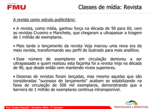 Classes de mídia: Revista

       A revista como veículo publicitário:

       • A revista, como mídia, ganhou força na década de 50 para 60, com
       as revistas Cruzeiro e Manchete, que chegaram a ultrapassar a tiragem
       de 1 milhão de exemplares.

       • Mais tarde o lançamento da revista Veja marcou uma nova era do
       meio revista, transformando seu perfil de ilustrado para mais analítico.

       • Esse número de exemplares em circulação demorou a ser
       ultrapassado e quem realizou esta façanha foi a revista Veja na década
       de 90, que desde então vem mantendo níveis superiores.

       • Dezenas de revistas foram lançadas, mas mesmo aquelas que são
       consideradas "sucessos de lançamento" acabam se estabilizando na
       faixa de circulação de 500 mil exemplares, demonstrando que a
       barreira de 1 milhão de exemplares continua intransponível.



Prof. Douglas Miquelof – Disciplina: Mídia – 2° semestre
 