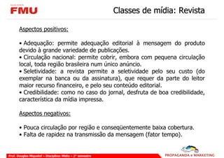 Classes de mídia: Revista

       Aspectos positivos:

       • Adequação: permite adequação editorial à mensagem do produto
       devido à grande variedade de publicações.
       • Circulação nacional: permite cobrir, embora com pequena circulação
       local, toda região brasileira num único anúncio.
       • Seletividade: a revista permite a seletividade pelo seu custo (do
       exemplar na banca ou da assinatura), que requer da parte do leitor
       maior recurso financeiro, e pelo seu conteúdo editorial.
       • Credibilidade: como no caso do jornal, desfruta de boa credibilidade,
       característica da mídia impressa.

       Aspectos negativos:

       • Pouca circulação por região e conseqüentemente baixa cobertura.
       • Falta de rapidez na transmissão da mensagem (fator tempo).


Prof. Douglas Miquelof – Disciplina: Mídia – 2° semestre
 