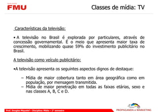 Classes de mídia: TV


        Características da televisão:

       • A televisão no Brasil é explorada por particulares, através de
       concessão governamental. É o meio que apresenta maior taxa de
       crescimento, mobilizando quase 59% do investimento publicitário no
       Brasil.

       A televisão como veículo publicitário:

       •A televisão apresenta os seguintes aspectos dignos de destaque:

              – Mídia de maior cobertura tanto em área geográfica como em
                população, por mensagem transmitida.
              – Mídia de maior penetração em todas as faixas etárias, sexo e
                nas classes A, B, C e D.



Prof. Douglas Miquelof – Disciplina: Mídia – 2° semestre
 