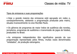 Classes de mídia: TV


       Tipos de emissoras e suas programações

       • Hoje a grande maioria das emissoras está agrupada em redes e,
       conseqüentemente, adotando a programação produzida pela matriz,
       situada invariavelmente no eixo Rio/São Paulo.

       • Os gêneros de programas de maior índice de audiência são novelas,
       jornalismo, programas de auditórios e transmissão de jogos de futebol,
       produzidos no Brasil.

       • As emissoras independentes têm significativa parcela da sua
       programação representada pelos filmes, muitas vezes denominados
       "enlatados", de produção estrangeira.




Prof. Douglas Miquelof – Disciplina: Mídia – 2° semestre
 