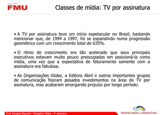 Classes de mídia: TV por assinatura



       • A TV por assinatura teve um início espetacular no Brasil, bastando
       mencionar que, de 1994 a 1997, foi se expandindo numa progressão
       geométrica com um crescimento total de 635%.

       • O ritmo de crescimento era tão acelerado que seus principais
       executivos estavam muito pouco preocupados em posicioná-la como
       mídia, uma vez que a expectativa de faturamento somente com a
       assinatura era fabulosa.

       • As Organizações Globo, a Editora Abril e outros importantes grupos
       de comunicação fizeram pesados investimentos na área de TV por
       assinatura, mas acabaram amargando prejuízo por longo período.




Prof. Douglas Miquelof – Disciplina: Mídia – 2° semestre
 