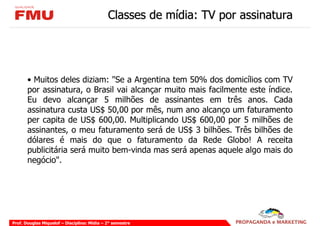 Classes de mídia: TV por assinatura




       • Muitos deles diziam: "Se a Argentina tem 50% dos domicílios com TV
       por assinatura, o Brasil vai alcançar muito mais facilmente este índice.
       Eu devo alcançar 5 milhões de assinantes em três anos. Cada
       assinatura custa US$ 50,00 por mês, num ano alcanço um faturamento
       per capita de US$ 600,00. Multiplicando US$ 600,00 por 5 milhões de
       assinantes, o meu faturamento será de US$ 3 bilhões. Três bilhões de
       dólares é mais do que o faturamento da Rede Globo! A receita
       publicitária será muito bem-vinda mas será apenas aquele algo mais do
       negócio".




Prof. Douglas Miquelof – Disciplina: Mídia – 2° semestre
 