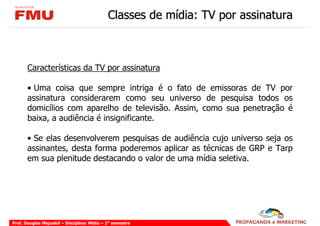 Classes de mídia: TV por assinatura



       Características da TV por assinatura

       • Uma coisa que sempre intriga é o fato de emissoras de TV por
       assinatura considerarem como seu universo de pesquisa todos os
       domicílios com aparelho de televisão. Assim, como sua penetração é
       baixa, a audiência é insignificante.

       • Se elas desenvolverem pesquisas de audiência cujo universo seja os
       assinantes, desta forma poderemos aplicar as técnicas de GRP e Tarp
       em sua plenitude destacando o valor de uma mídia seletiva.




Prof. Douglas Miquelof – Disciplina: Mídia – 2° semestre
 