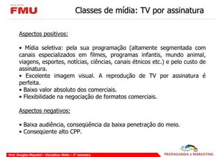Classes de mídia: TV por assinatura

       Aspectos positivos:

       • Mídia seletiva: pela sua programação (altamente segmentada com
       canais especializados em filmes, programas infantis, mundo animal,
       viagens, esportes, notícias, ciências, canais étnicos etc.) e pelo custo de
       assinatura.
       • Excelente imagem visual. A reprodução de TV por assinatura é
       perfeita.
       • Baixo valor absoluto dos comerciais.
       • Flexibilidade na negociação de formatos comerciais.

       Aspectos negativos:

       • Baixa audiência, conseqüência da baixa penetração do meio.
       • Conseqüente alto CPP.


Prof. Douglas Miquelof – Disciplina: Mídia – 2° semestre
 