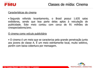 Classes de mídia: Cinema

       Características do cinema

       • Segundo referido levantamento, o Brasil possui 1.635 salas
       exibidoras, sendo que boa parte delas aptas à veiculação de
       publicidade. Este meio contou com cerca de 91 milhões de
       cinespectadores/ano.

       O cinema como veículo publicitário

       • O cinema é um meio que se caracteriza pela grande penetração junto
       aos jovens de classe A. É um meio estritamente local, muito seletivo,
       porém com baixa cobertura por mensagem.




Prof. Douglas Miquelof – Disciplina: Mídia – 2° semestre
 