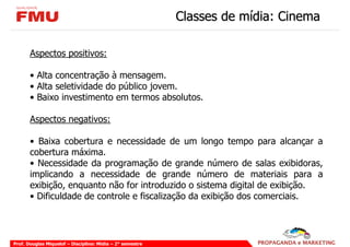 Classes de mídia: Cinema

       Aspectos positivos:

       • Alta concentração à mensagem.
       • Alta seletividade do público jovem.
       • Baixo investimento em termos absolutos.

       Aspectos negativos:

       • Baixa cobertura e necessidade de um longo tempo para alcançar a
       cobertura máxima.
       • Necessidade da programação de grande número de salas exibidoras,
       implicando a necessidade de grande número de materiais para a
       exibição, enquanto não for introduzido o sistema digital de exibição.
       • Dificuldade de controle e fiscalização da exibição dos comerciais.




Prof. Douglas Miquelof – Disciplina: Mídia – 2° semestre
 