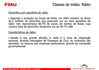 Classes de mídia: Rádio

       Domicílios com aparelhos de rádio:

       • Segundo a projeção do Grupo de Mídia, em 2003 existiam no Brasil
       42,3 milhões de domicílios que possuíam um ou mais aparelhos de
       rádio. Isto representava 86,7% de posse em termos de Brasil, cujo
       número total de domicílios existentes era de 48.771.900.

       Características do rádio:

       • Devido à sua grande difusão, o rádio é o meio de integração
       nacional, levando mensagem do Oiapoque ao Chuí. As emissoras são
       operadas, na maioria, por empresas particulares, através de concessão
       governamental.




Prof. Douglas Miquelof – Disciplina: Mídia – 2° semestre
 