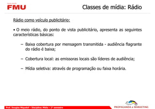 Classes de mídia: Rádio

       Rádio como veículo publicitário:

       • O meio rádio, do ponto de vista publicitário, apresenta as seguintes
       características básicas:

              – Baixa cobertura por mensagem transmitida - audiência flagrante
                do rádio é baixa;

              – Cobertura local: as emissoras locais são líderes de audiência;

              – Mídia seletiva: através de programação ou faixa horária.




Prof. Douglas Miquelof – Disciplina: Mídia – 2° semestre
 