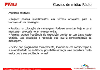 Classes de mídia: Rádio

       Aspectos positivos:

       • Requer poucos investimentos                       em   termos   absolutos   para   a
       transmissão da mensagem.

       • Rapidez na colocação da mensagem. Pode-se autorizar hoje e ter a
       mensagem colocada no ar no mesmo dia.
       • Permite grande freqüência de exposição devido ao seu baixo custo
       unitário. Isto possibilita a repetição que leva à conscientização da
       mensagem.

       • Desde que programado tecnicamente, levando-se em consideração a
       sua rotatividade de audiência, possibilita alcançar uma cobertura muito
       maior que a sua audiência normal.




Prof. Douglas Miquelof – Disciplina: Mídia – 2° semestre
 