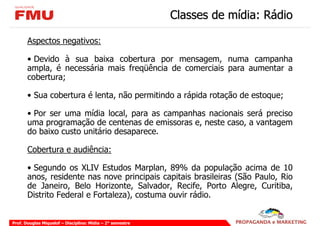 Classes de mídia: Rádio

       Aspectos negativos:

       • Devido à sua baixa cobertura por mensagem, numa campanha
       ampla, é necessária mais freqüência de comerciais para aumentar a
       cobertura;

       • Sua cobertura é lenta, não permitindo a rápida rotação de estoque;

       • Por ser uma mídia local, para as campanhas nacionais será preciso
       uma programação de centenas de emissoras e, neste caso, a vantagem
       do baixo custo unitário desaparece.

       Cobertura e audiência:

       • Segundo os XLIV Estudos Marplan, 89% da população acima de 10
       anos, residente nas nove principais capitais brasileiras (São Paulo, Rio
       de Janeiro, Belo Horizonte, Salvador, Recife, Porto Alegre, Curitiba,
       Distrito Federal e Fortaleza), costuma ouvir rádio.


Prof. Douglas Miquelof – Disciplina: Mídia – 2° semestre
 