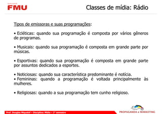 Classes de mídia: Rádio

       Tipos de emissoras e suas programações:

       • Ecléticas: quando sua programação é composta por vários gêneros
       de programas.

       • Musicais: quando sua programação é composta em grande parte por
       músicas.

       • Esportivas: quando sua programação é composta em grande parte
       por assuntos dedicados a esportes.

       • Noticiosas: quando sua característica predominante é notícia.
       • Femininas: quando a programação é voltada principalmente às
       mulheres.

       • Religiosas: quando a sua programação tem cunho religioso.



Prof. Douglas Miquelof – Disciplina: Mídia – 2° semestre
 