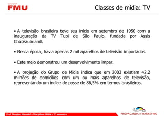 Classes de mídia: TV


       • A televisão brasileira teve seu início em setembro de 1950 com a
       inauguração da TV Tupi de São Paulo, fundada por Assis
       Chateaubriand.

       • Nessa época, havia apenas 2 mil aparelhos de televisão importados.

       • Este meio demonstrou um desenvolvimento ímpar.

       • A projeção do Grupo de Mídia indica que em 2003 existiam 42,2
       milhões de domicílios com um ou mais aparelhos de televisão,
       representando um índice de posse de 86,5% em termos brasileiros.




Prof. Douglas Miquelof – Disciplina: Mídia – 2° semestre
 