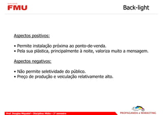 Back-light



       Aspectos positivos:

       • Permite instalação próxima ao ponto-de-venda.
       • Pela sua plástica, principalmente à noite, valoriza muito a mensagem.

       Aspectos negativos:

       • Não permite seletividade do público.
       • Preço de produção e veiculação relativamente alto.




Prof. Douglas Miquelof – Disciplina: Mídia – 2° semestre
 
