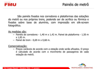 Painéis de metrô


               São painéis fixados nos corredores e plataformas das estações
       do metrô ou nos próprios trens, podendo ser de acrílico ou fórmica e
       fixados sobre base de alumínio, com impressão em silk-screen
       fotográfico.

       As medidas são:
              – Painéis de corredores - 1,40 m x 1,42 m. Painel de plataforma - 1,50 m
                x 1,85 m.
              – Painel de trem - 0,69 m x 0,68 m.

       Comercialização:
              – Preços variáveis de acordo com a estação onde serão afixados. O preço
                é calculado de acordo com o movimento de passageiros de cada
                estação do metrô.




Prof. Douglas Miquelof – Disciplina: Mídia – 2° semestre
 