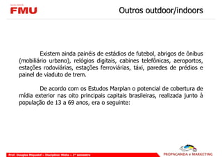 Outros outdoor/indoors




               Existem ainda painéis de estádios de futebol, abrigos de ônibus
       (mobiliário urbano), relógios digitais, cabines telefônicas, aeroportos,
       estações rodoviárias, estações ferroviárias, táxi, paredes de prédios e
       painel de viaduto de trem.

               De acordo com os Estudos Marplan o potencial de cobertura de
       mídia exterior nas oito principais capitais brasileiras, realizada junto à
       população de 13 a 69 anos, era o seguinte:




Prof. Douglas Miquelof – Disciplina: Mídia – 2° semestre
 